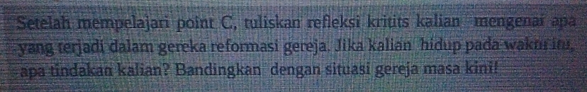 Setelah mempelajari point C, tuliskan refleksi kritits kalian mengenaï apa 
yang terjadi dalam gereka reformasi gereja. Jika kalian hidup pada waku it, 
apa tindakan kalian? Bandingkan dengan situasi gereja masa kini!