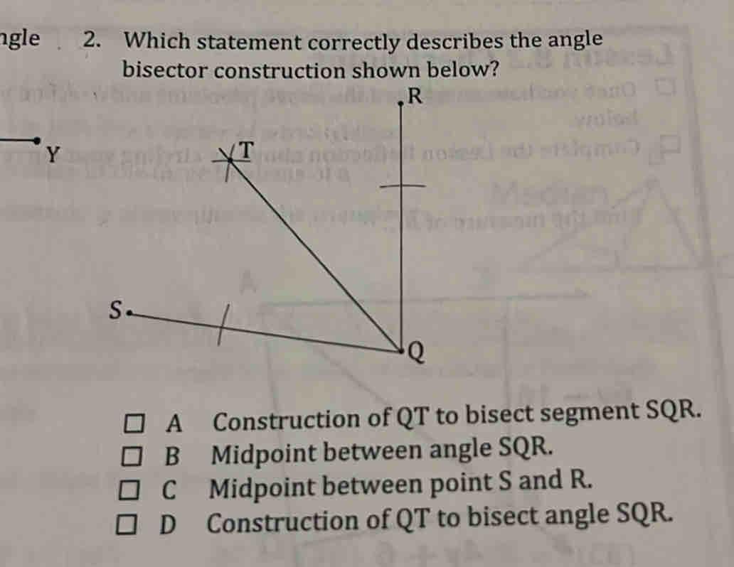 ngle 2. Which statement correctly describes the angle
bisector construction shown below?
A Construction of QT to bisect segment SQR.
B Midpoint between angle SQR.
C Midpoint between point S and R.
D Construction of QT to bisect angle SQR.