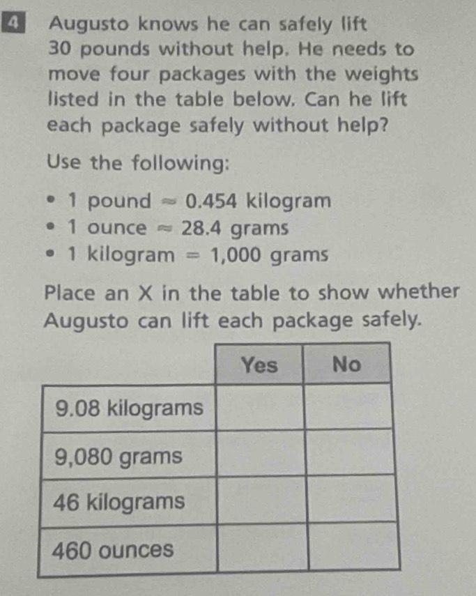 Augusto knows he can safely lift
30 pounds without help. He needs to 
move four packages with the weights 
listed in the table below. Can he lift 
each package safely without help? 
Use the following:
1 pound approx 0.454 kilogram
1 ounce approx 28.4grams
1 kilogram =1,000grams
Place an X in the table to show whether 
Augusto can lift each package safely.