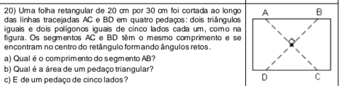 Uma folha retangular de 20 cm por 30 cm foi cortada ao longo 
das linhas tracejadas AC e BD em quatro pedaços: dois triângulos 
iguais e dois polígonos iguais de cinco lados cada um, como na 
figura. Os segmentos AC e BD têm o mesmo comprimento e se 
encontram no centro do retângulo formando ângulos retos . 
a) Qualé o comprimento do segmento AB? 
b) Qual é a área de um pedaço triangular? 
c) E de um pedaço de cinco lados?