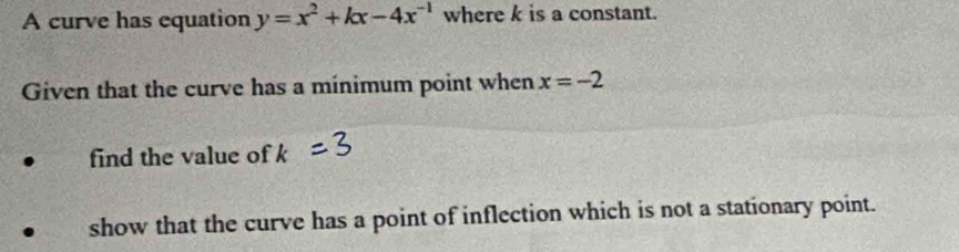 A curve has equation y=x^2+kx-4x^(-1) where k is a constant. 
Given that the curve has a minimum point when x=-2
find the value of k
show that the curve has a point of inflection which is not a stationary point.