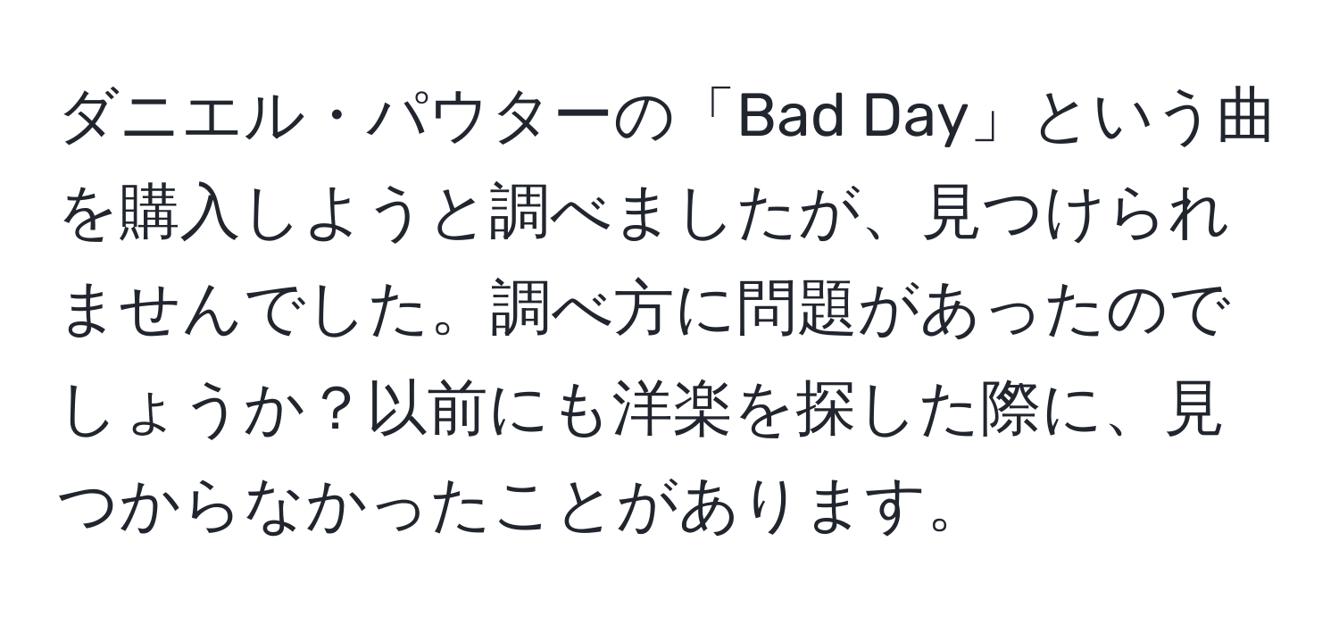 ダニエル・パウターの「Bad Day」という曲を購入しようと調べましたが、見つけられませんでした。調べ方に問題があったのでしょうか？以前にも洋楽を探した際に、見つからなかったことがあります。