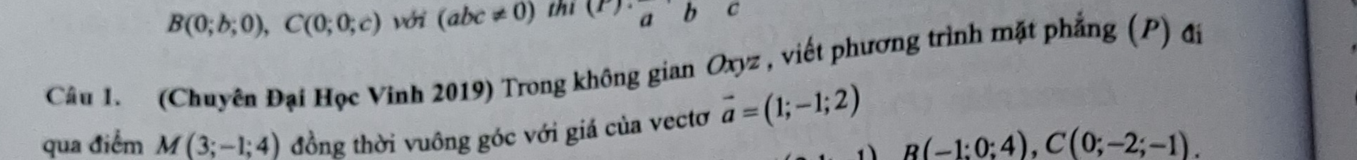 B(0;b;0), C(0;0;c) với (abc!= 0) thi (r)· _ab C 
Câu 1. (Chuyên Đại Học Vinh 2019) Trong không gian Oxyz , viết phương trình mặt phẳng (P) đi 
qua điểm M(3;-1;4) đồng thời vuông góc với giá của vectơ vector a=(1;-1;2)
B(-1:0;4), C(0;-2;-1).