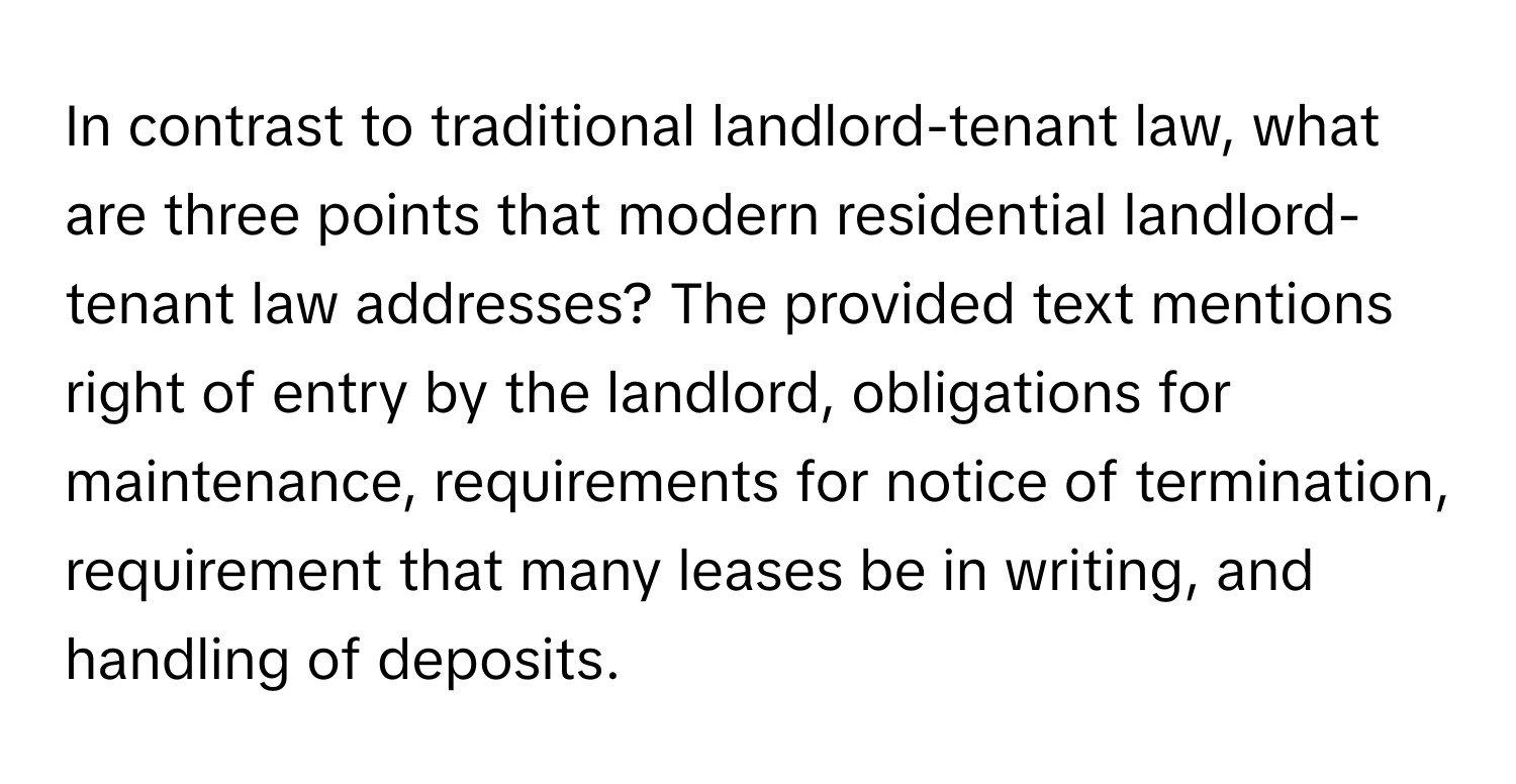 In contrast to traditional landlord-tenant law, what are three points that modern residential landlord-tenant law addresses?  The provided text mentions right of entry by the landlord, obligations for maintenance, requirements for notice of termination, requirement that many leases be in writing, and handling of deposits.