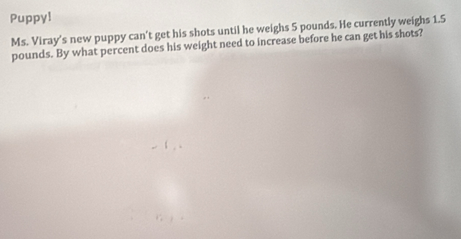 Puppy! 
Ms. Viray's new puppy can't get his shots until he weighs 5 pounds. He currently weighs 1.5
pounds. By what percent does his weight need to increase before he can get his shots?