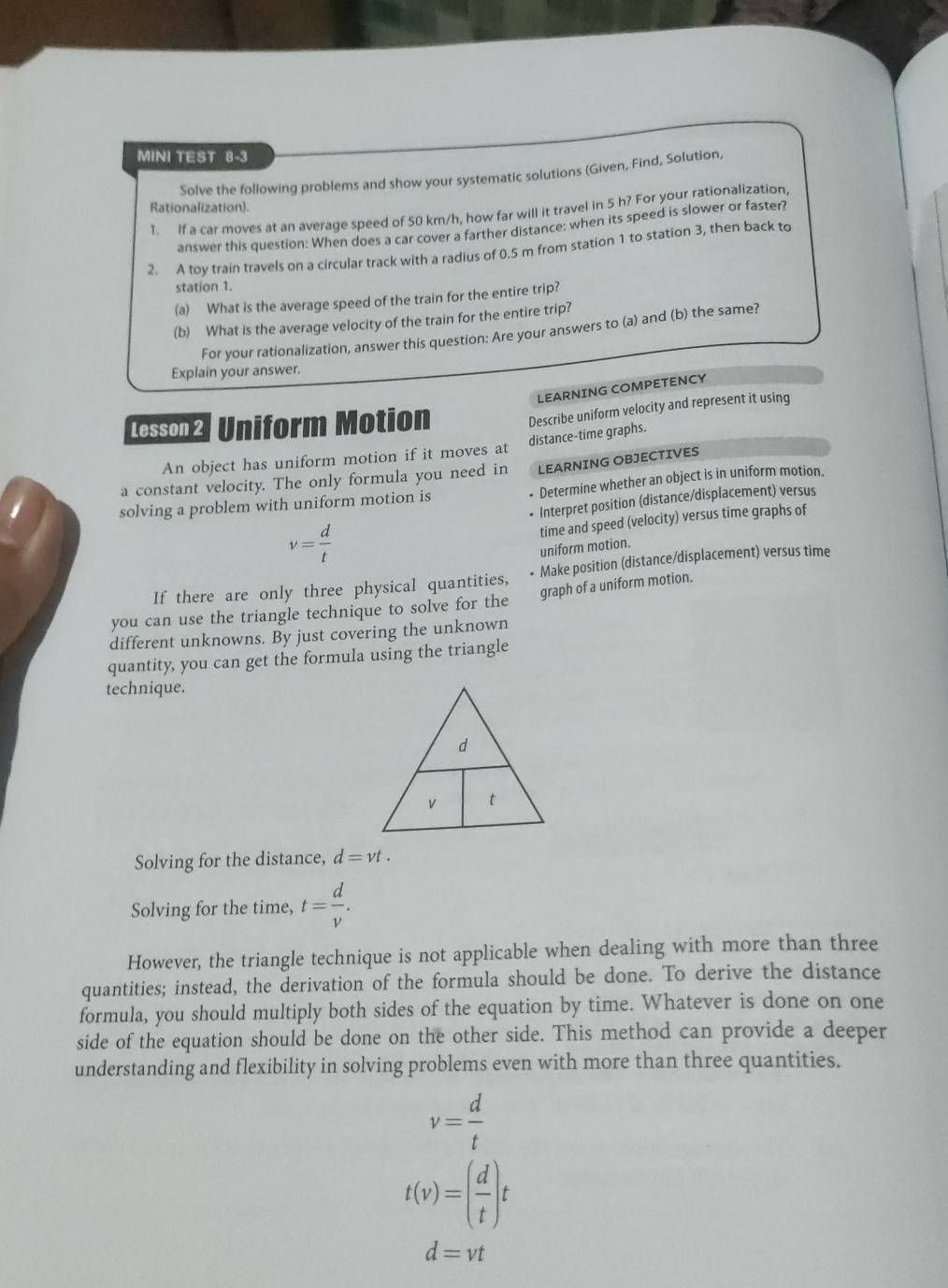 MINI TEST 8-3 
Solve the following problems and show your systematic solutions (Given, Find, Solution, 
Rationalization). 
1. If a car moves at an average speed of 50 km/h, how far will it travel in 5 h? For your rationalization, 
answer this question: When does a car cover a farther distance: when its speed is slower or faster? 
2. A toy train travels on a circular track with a radius of 0.5 m from station 1 to station 3, then back to 
station 1. 
(a) What is the average speed of the train for the entire trip? 
(b) What is the average velocity of the train for the entire trip? 
For your rationalization, answer this question: Are your answers to (a) and (b) the same? 
Explain your answer. 
LEARNING COMPETENCY 
Lesson2 Uniform Motion 
Describe uniform velocity and represent it using 
An object has uniform motion if it moves at distance-time graphs. 
a constant velocity. The only formula you need in LEARNING OBJECTIVES 
solving a problem with uniform motion is Determine whether an object is in uniform motion. 
Interpret position (distance/displacement) versus
v= d/t 
time and speed (velocity) versus time graphs of 
uniform motion. 
If there are only three physical quantities, Make position (distance/displacement) versus time 
you can use the triangle technique to solve for the graph of a uniform motion. 
different unknowns. By just covering the unknown 
quantity, you can get the formula using the triangle 
technique. 
Solving for the distance, d=vt. 
Solving for the time, t= d/v . 
However, the triangle technique is not applicable when dealing with more than three 
quantities; instead, the derivation of the formula should be done. To derive the distance 
formula, you should multiply both sides of the equation by time. Whatever is done on one 
side of the equation should be done on the other side. This method can provide a deeper 
understanding and flexibility in solving problems even with more than three quantities.
v= d/t 
t(v)=( d/t )t
d=vt