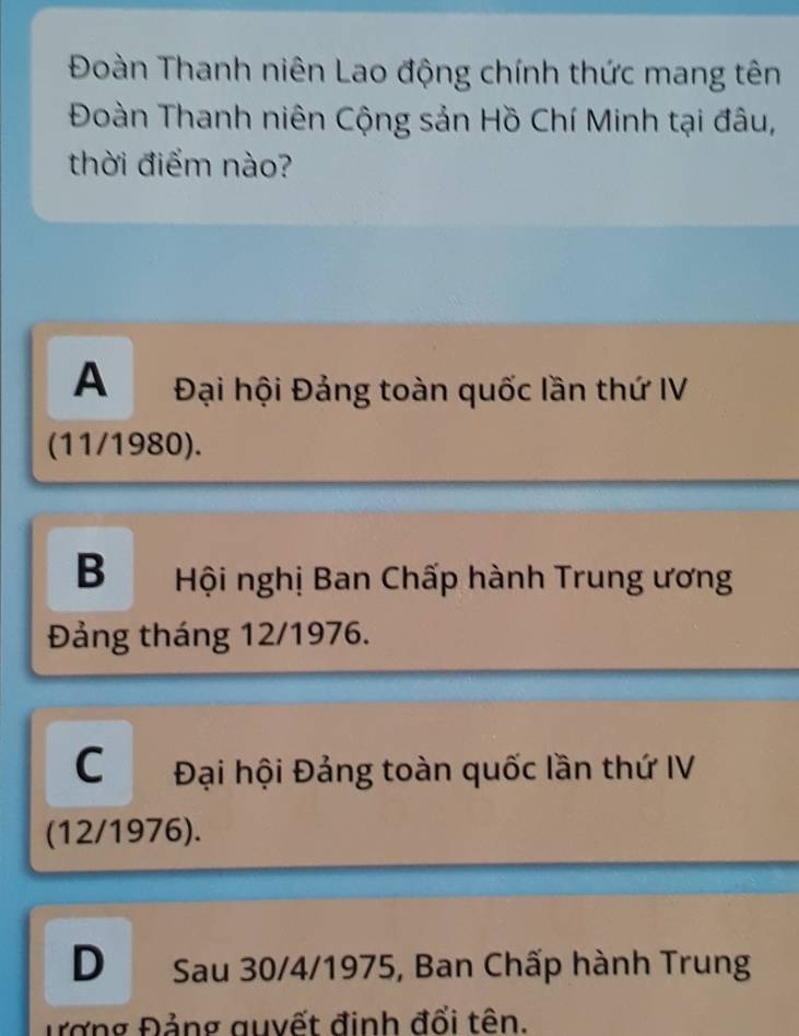 Đoàn Thanh niên Lao động chính thức mang tên
Đoàn Thanh niên Cộng sản Hồ Chí Minh tại đâu,
thời điểm nào?
A Đại hội Đảng toàn quốc lần thứ IV
(11/1980).
B Hội nghị Ban Chấp hành Trung ương
Đảng tháng 12/1976.
C Đại hội Đảng toàn quốc lần thứ IV
(12/1976).
D Sau 30/4 /1975, Ban Chấp hành Trung
Đợng Đảng guyết định đổi tên.