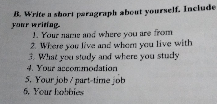 Write a short paragraph about yourself. Include 
your writing. 
1. Your name and where you are from 
2. Where you live and whom you live with 
3. What you study and where you study 
4. Your accommodation 
5. Your job / part-time job 
6. Your hobbies