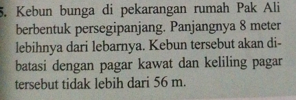 Kebun bunga di pekarangan rumah Pak Ali 
berbentuk persegipanjang. Panjangnya 8 meter
lebihnya dari lebarnya. Kebun tersebut akan di- 
batasi dengan pagar kawat dan keliling pagar 
tersebut tidak lebih dari 56 m.