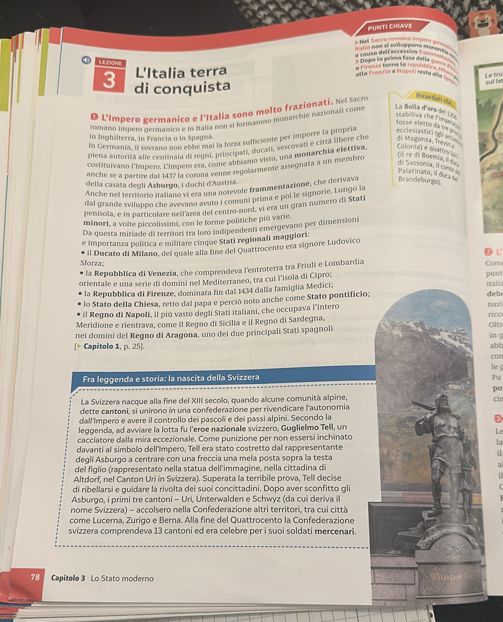 PUNTI CHIAVE
* Nel Sacro romono impero germanios 
I talia  no n si sviluppano monarchie dae
a  ca usa delleccessiva frammentario
LEZIONE
> Dopo la prima fase delle guerre d in s
L'Italia terra
a   nze tora  a r  ubbl     a  Le tru
alla Francia e Napoli resta alla Spage sul la
3 di conquista
L’Impero germanico e l’Italia sono molto frazionati. Nel Sacro Ricordatí che
stabiliva che l'imperaio
romano impero germanico e in Italia non si formarono monarchie nazionali come La Bolla d'oro del 139
fosse eletto da treprini
in Inghilterra, in Francia o in Spagna.
In Germania, il sovrano non ebbe mai la forza sufficiente per imporre la propria ecclesistici (gli arch
piena autorità alle centinaia di regni, principati, ducati, vescovati e città libere che di Magonza, Treviri e
(il re di Boemia, il duc
costituivano l'Impero. L'ímpero era, come abbiamo visto, una monarchia elettiva, Colonia) e quattro laírci
di Sassonia, il conte de
anche se a partire dal 1437 la corona venne regolarmente assegnata a un membro
al
Palatinato, il duca del
della casata degli Asburgo, i duchi d'Austria.
Anche nel territorío italiano vi era una notevole frammentazione, che derivava Brandeburgo).
dal grande sviluppo che avevano avuto i comuni prima e poi le signorie. Lungo la
penisola, e in particolare nell’area del centro-nord, vi era un gran numero di Stati
minori, a volte piccolissimi, con le forme politiche più varie.
Da questa miriade di territori tra loro indipendenti emergevano per dimensioni
e importanza politica e militare cinque Stati regionali maggiori:
il Ducato di Milano, del quale alla fine del Quattrocento era signore Ludovico
L
Sforza; Com
la Repubblica di Venezia, che comprendeva l'entroterra tra Friuli e Lombardia
orientale e una serie di domini nel Mediterraneo, tra cui l’isola di Cipro; punt italia
la Repubblica di Firenze, dominata fin dal 1434 dalla famiglia Medici;
lo Stato della Chiesa, retto dal papa e perciò noto anche come Stato pontificio;
deb
il Regno di Napoli, il più vasto degli Stati italiani, che occupava l’intero
nazi
ricc
Meridione e rientrava, come il Regno di Sicilia e il Regno di Sardegna, Oltr
nei domini del Regno di Aragona, uno dei due principali Stati spagnoli
in g
Capitolo 1, p. 25]. abb
con
le p
Fra leggenda e storia: la nascita della Svizzera Fu
po
La Svizzera nacque alla fine del XIII secolo, quando alcune comunità alpine,
dette cantoni, si unirono in una confederazione per rivendicare l'autonomia cir
dall’Impero e avere il controllo dei pascoli e dei passi alpini. Secondo la
③
leggenda, ad avviare la lotta fu l'eroe nazionale svizzero, Guglielmo Tell, un
Le
cacciatore dalla mira eccezionale. Come punizione per non essersi inchinato
la
davanti al simbolo dell’Impero, Tell era stato costretto dal rappresentante
i1
degli Asburgo a centrare con una freccia una mela posta sopra la testa
del figlio (rappresentato nella statua dell'immagine, nella cittadina di
a
Altdorf, nel Canton Uri in Svizzera). Superata la terribile prova, Tell decise
il
di ribellarsi e guidare la rivolta dei suoi concittadini. Dopo aver sconfitto gli
Asburgo, i primi tre cantoni - Uri, Unterwalden e Schwyz (da cui deriva il
nome Svizzera) - accolsero nella Confederazione altri territori, tra cui città
come Lucerna, Zurigo e Berna. Alla fine del Quattrocento la Confederazione
svizzera comprendeva 13 cantoni ed era celebre per i suoi soldati mercenari.
78 Capitolo 3 Lo Stato moderno