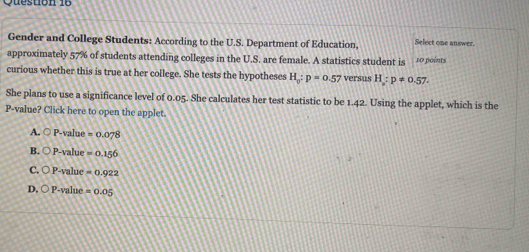 Gender and College Students: According to the U.S. Department of Education, Select one answer.
approximately 57% of students attending colleges in the U.S. are female. A statistics student is 10 points
curious whether this is true at her college. She tests the hypotheses H_0:p=0.57 versus H_2:p!= 0.57. 
She plans to use a significance level of 0.05. She calculates her test statistic to be 1.42. Using the applet, which is the
P -value? Click here to open the applet.
A. bigcirc P-value =0.078
B. bigcirc P-value=0.156
C. OP-ya =0.922
alue
D, OP-valt =0.05