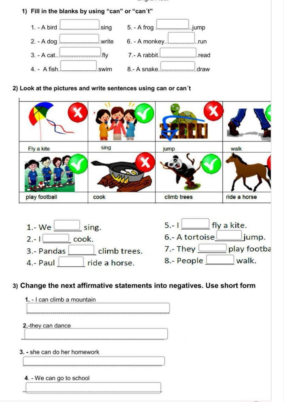 Fill in the blanks by using “can” or “can’t”
1. - A bird sing 5. - A frog .jump
2. - A dog .write 6. - A monkey. .run
3. - A cat.. fly 7.- A rabbit. .read
4. - A fish. swim 8.- A snake._ draw
2) Look at the pictures and write sentences using can or can´t
Fly a kite sing walk
jump
play football cook climb trees ride a horse
1.- We _sing. 5.- 1 _fly a kite.
2. - 1 _cook. 6.- A tortoise_ jump.
_
3.- Pandas climb trees. 7.- They _play footba
4.- Paul _ride a horse. 8.- People _walk.
3) Change the next affirmative statements into negatives. Use short form
1. - I can climb a mountain
2.-they can dance
3. - she can do her homework
4. - We can go to school