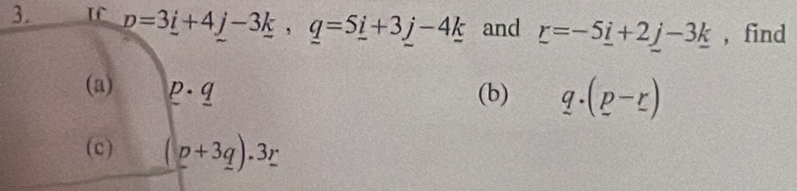 p=3_ i+4j-3_ k, q=5_ i+3j-4k and r=-5_ i+2j-3_ k , find 
(a) p· q
(b) q.(p-r)
(c) (p+3q).3r