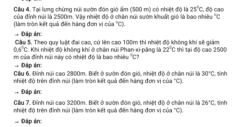 Tại lưng chừng núi sườn đón gió ẩm (500 m) có nhiệt độ là 25°C , độ cao 
của đỉnh núi là 2500m. Vậy nhiệt độ ở chân núi sườn khuất gió là bao nhiêu°C
(làm tròn kết quả đến hàng đơn vị của°C). 
* Đáp án: 
Câu 5. Theo quy luật đai cao, cứ lên cao 100m thì nhiệt độ không khí sẽ giảm
0,6^0C. Khi nhiệt độ không khí ở chân núi Phan-xi-păng là 22°C thì tại độ cao 2500
m của đỉnh núi này có nhiệt độ là bao nhiêu°C
Đáp án: 
Câu 6. Đỉnh núi cao 2800m. Biết ở sườn đón gió, nhiệt độ ở chân núi là 30°C , tính 
nhiệt độ trên đỉnh núi (làm tròn kết quả đến hàng đơn vị của°C)
→ Đáp án: 
Câu 7. Đỉnh núi cao 3200m. Biết ở sườn đón gió, nhiệt độ ở chân núi là 26°C , tính 
nhiệt độ trên đỉnh núi (làm tròn kết quả đến hàng đơn vị của°C)
Đáp án: