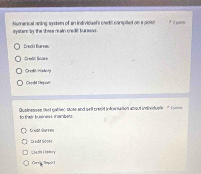 Numerical rating system of an individual's credit compiled on a point * 2 pointo
system by the three main credit bureaus.
Credit Bureau
Credit Score
Credit History
Credit Report
Businesses that gather, store and sell credit information about individuals * 2 pains
to their business members.
Credit Bureau
Credit Score
Credit History
Credd Report