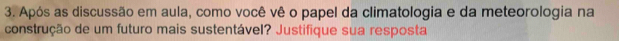 Após as discussão em aula, como você vê o papel da climatologia e da meteorologia na 
construção de um futuro mais sustentável? Justifique sua resposta