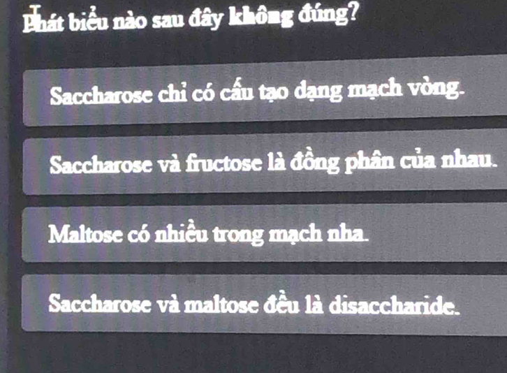 hát biểu nào sau đây khhat O=g đúng?
Saccharose chỉ có cấu tạo dạng mạch vòng.
Saccharose và fructose là đồng phân của nhau.
Maltose có nhiều trong mạch nha.
Saccharose và maltose đều là disaccharide.