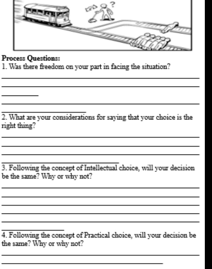 Process Questions: 
1. Was there freedom on your part in facing the situation? 
_ 
_ 
_ 
_ 
_ 
2. What are your considerations for saying that your choice is the 
right thing? 
_ 
_ 
_ 
_ 
3. Following the concept of Intellectual choice, will your decision 
be the same? Why or why not? 
_ 
_ 
_ 
_ 
_ 
_ 
4. Following the concept of Practical choice, will your decision be 
the same? Why or why not? 
_ 
_