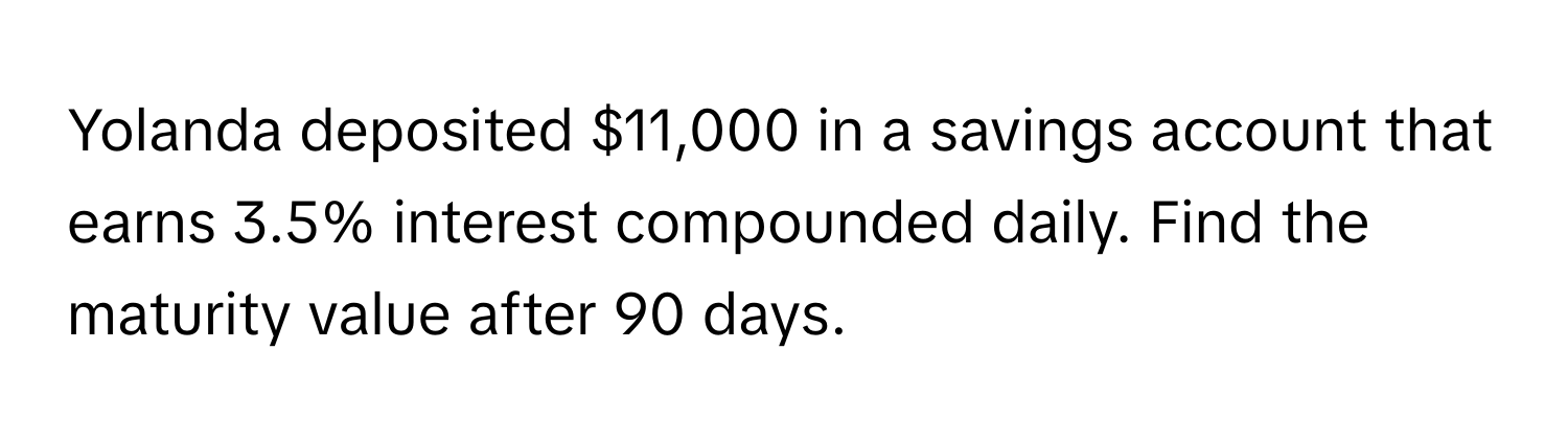 Yolanda deposited $11,000 in a savings account that earns 3.5% interest compounded daily. Find the maturity value after 90 days.