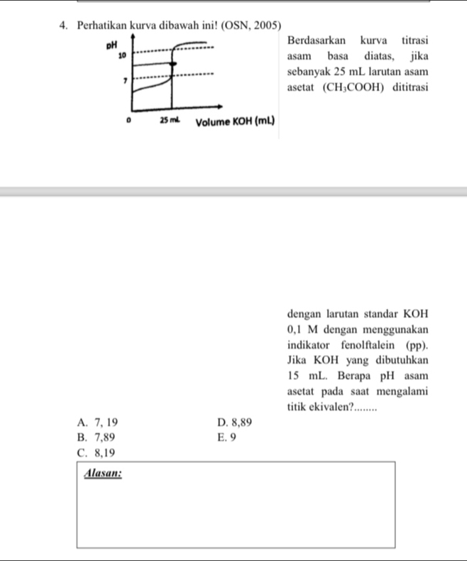 Perhatikan kurva dibawah ini! (OSN, 2005)
pH
Berdasarkan kurva titrasi
10 asam basa diatas, jika
sebanyak 25 mL larutan asam
1
asetat (CH₃COOH) dititrasi
。 25 mL Volume KOH (mL)
dengan larutan standar KOH
0,1 M dengan menggunakan
indikator fenolftalein (pp).
Jika KOH yang dibutuhkan
15 mL. Berapa pH asam
asetat pada saat mengalami
titik ekivalen? ….....
A. 7, 19 D. 8,89
B. 7,89 E. 9
C. 8,19
Alasan: