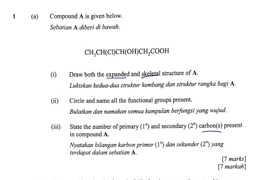 1 (a) Compound A is given below. 
Sebatian A diberi di bawah.
CH_3CH(Cl)CH(OH)CH_2COOH
(i) Draw both the expanded and skeletal structure of A. 
Lukiskan kedua-dua struktur kembang dan struktur rangka bagi A. 
(ii) Circle and name all the functional groups present. 
Bulatkan dan namakan semua kumpulan berfungsi yang wujud. 
(iii) State the number of primary (1°) and secondary (2°) carbon(s) present 
in compound A. 
Nyatakan bilangan karbon primer (1°) dan sekunder (2°) yang 
terdapat dalam sebatian A. 
[7 marks] 
[7 markah]