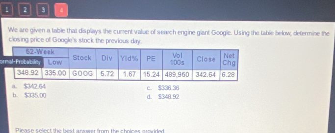 1 2 3 4
We are given a table that displays the current value of search engine giant Google. Using the table below, determine the
closing price of Google's stock the previous day.
o
a. $342.64 c. $336.36
b. $335.00 d. $348.92
Please select the best answer from the choices provided