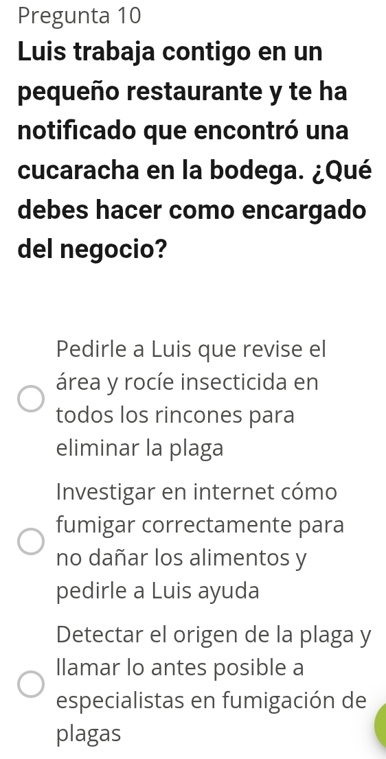 Pregunta 10
Luis trabaja contigo en un
pequeño restaurante y te ha
notificado que encontró una
cucaracha en la bodega. ¿Qué
debes hacer como encargado
del negocio?
Pedirle a Luis que revise el
área y rocíe insecticida en
todos los rincones para
eliminar la plaga
Investigar en internet cómo
fumigar correctamente para
no dañar los alimentos y
pedirle a Luis ayuda
Detectar el origen de la plaga y
llamar lo antes posible a
especialistas en fumigación de
plagas