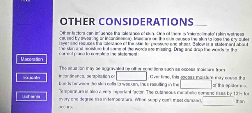 OTHER CONSIDERATIONS 
Other factors can influence the tolerance of skin. One of them is 'microclimate' (skin wetness 
caused by sweating or incontinence). Moisture on the skin causes the skin to lose the dry outer 
layer and reduces the tolerance of the skin for pressure and shear. Below is a statement about 
the skin and moisture but some of the words are missing. Drag and drop the words to the 
correct place to complete the statement: 
Maceration 
The situation may be aggravated by other conditions such as excess moisture from 
Exudate incontinence, perspiration or . Over time, this excess moisture may cause the 
bonds between the skin cells to weaken, thus resulting in the of the epidermis. 
Temperature is also a very important factor. The cutaneous metabolic demand rises by 13% for 
Ischemia every one degree rise in temperature. When supply can't meet demand, then 
occurs