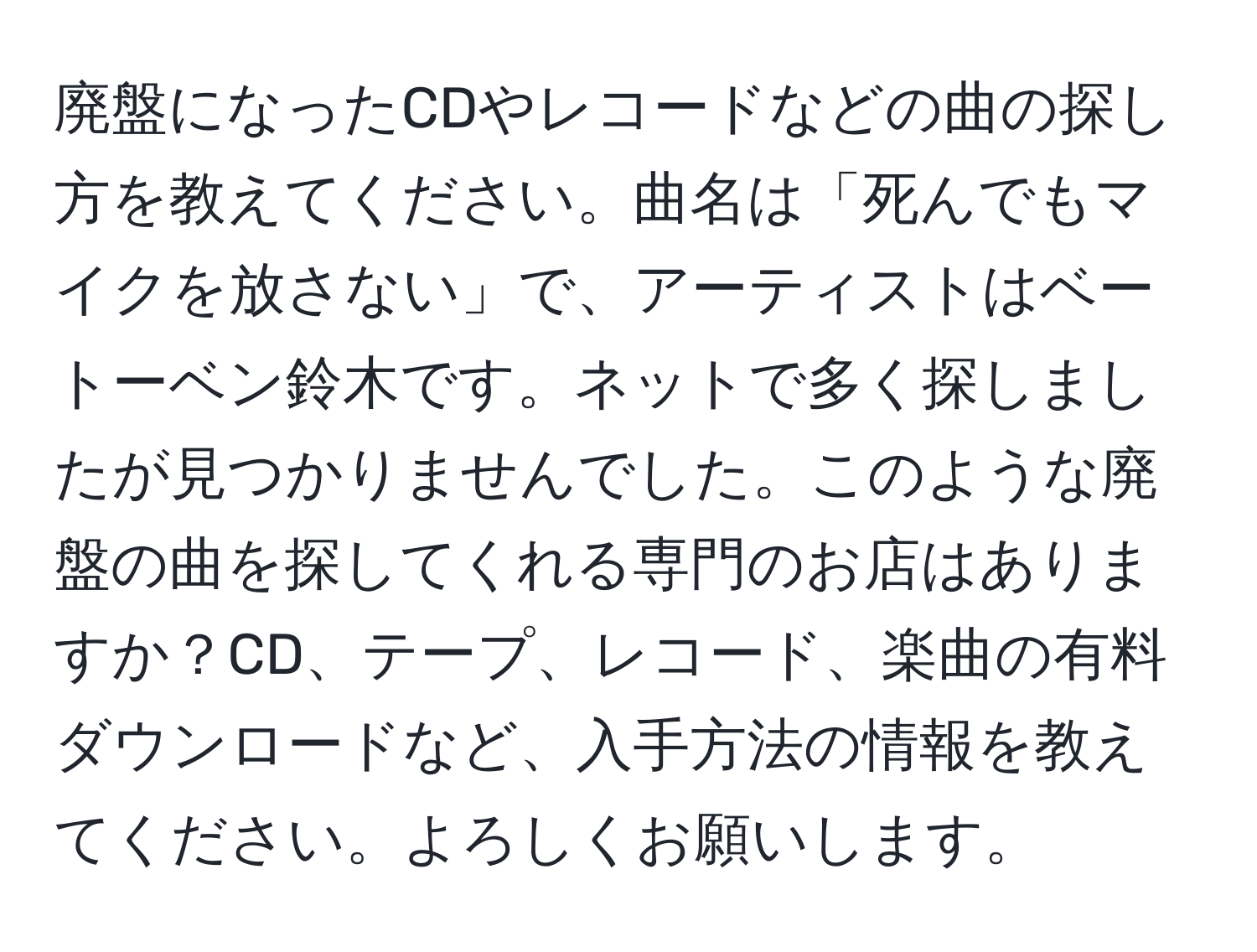 廃盤になったCDやレコードなどの曲の探し方を教えてください。曲名は「死んでもマイクを放さない」で、アーティストはベートーベン鈴木です。ネットで多く探しましたが見つかりませんでした。このような廃盤の曲を探してくれる専門のお店はありますか？CD、テープ、レコード、楽曲の有料ダウンロードなど、入手方法の情報を教えてください。よろしくお願いします。