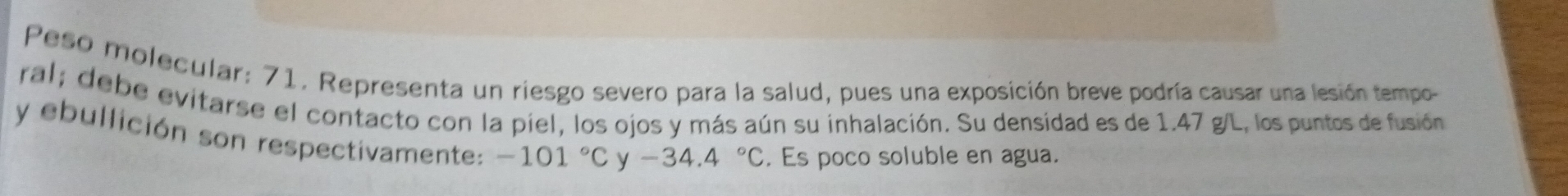 Peso molecular: 71, Representa un riesgo severo para la salud, pues una exposición breve podría causar una lesión tempo- 
ral; debe evitarse el contacto con la piel, los ojos y más aún su inhalación. Su densidad es de 1.47 g/L, los puntos de fusión 
y ebullición son respectivamente: -101°C
-34.4°C. Es poco soluble en agua.