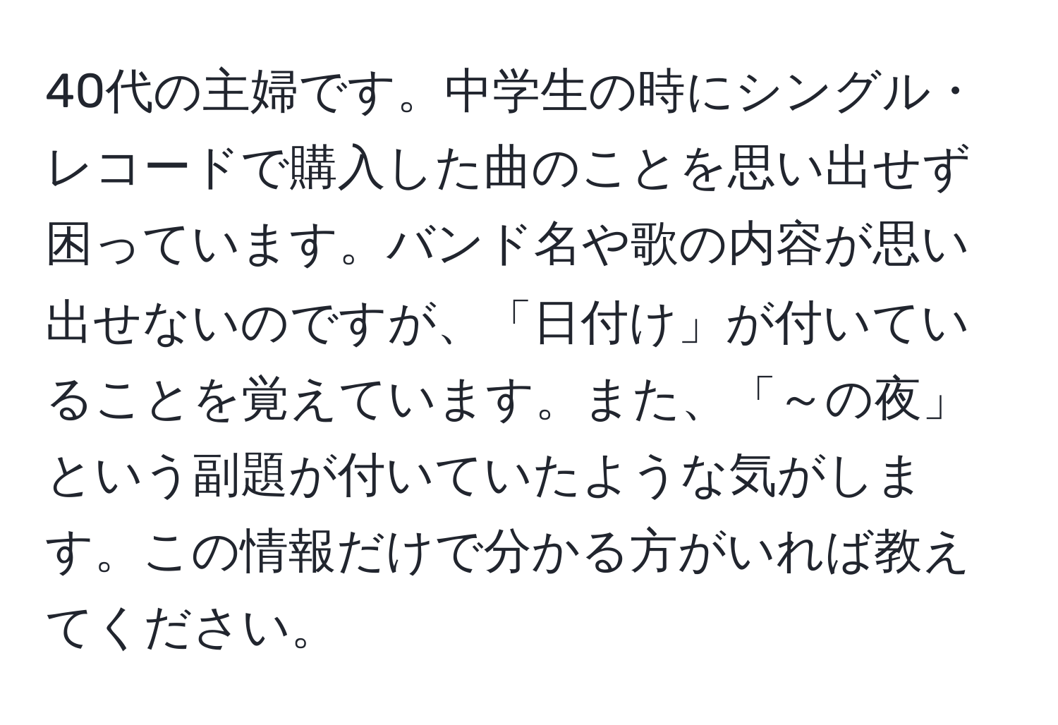 40代の主婦です。中学生の時にシングル・レコードで購入した曲のことを思い出せず困っています。バンド名や歌の内容が思い出せないのですが、「日付け」が付いていることを覚えています。また、「～の夜」という副題が付いていたような気がします。この情報だけで分かる方がいれば教えてください。