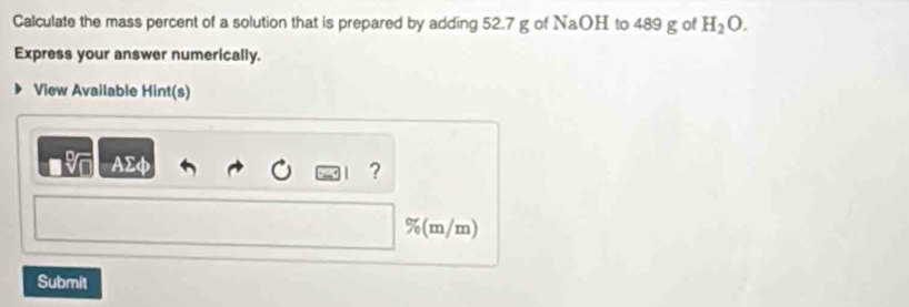 Calculate the mass percent of a solution that is prepared by adding 52.7 g of NaOH to 489 g of H_2O. 
Express your answer numerically. 
View Available Hint(s) 
AΣφ 
? 
%(m/m) 
Submit