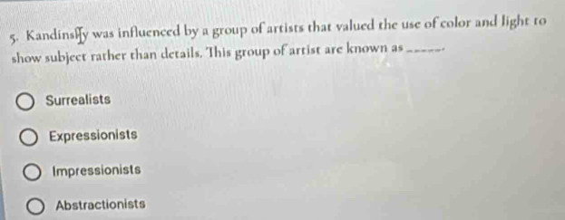 Kandinsly was influenced by a group of artists that valued the use of color and light to
show subject rather than details. This group of artist are known as_ .
Surrealists
Expressionists
Impressionists
Abstractionists