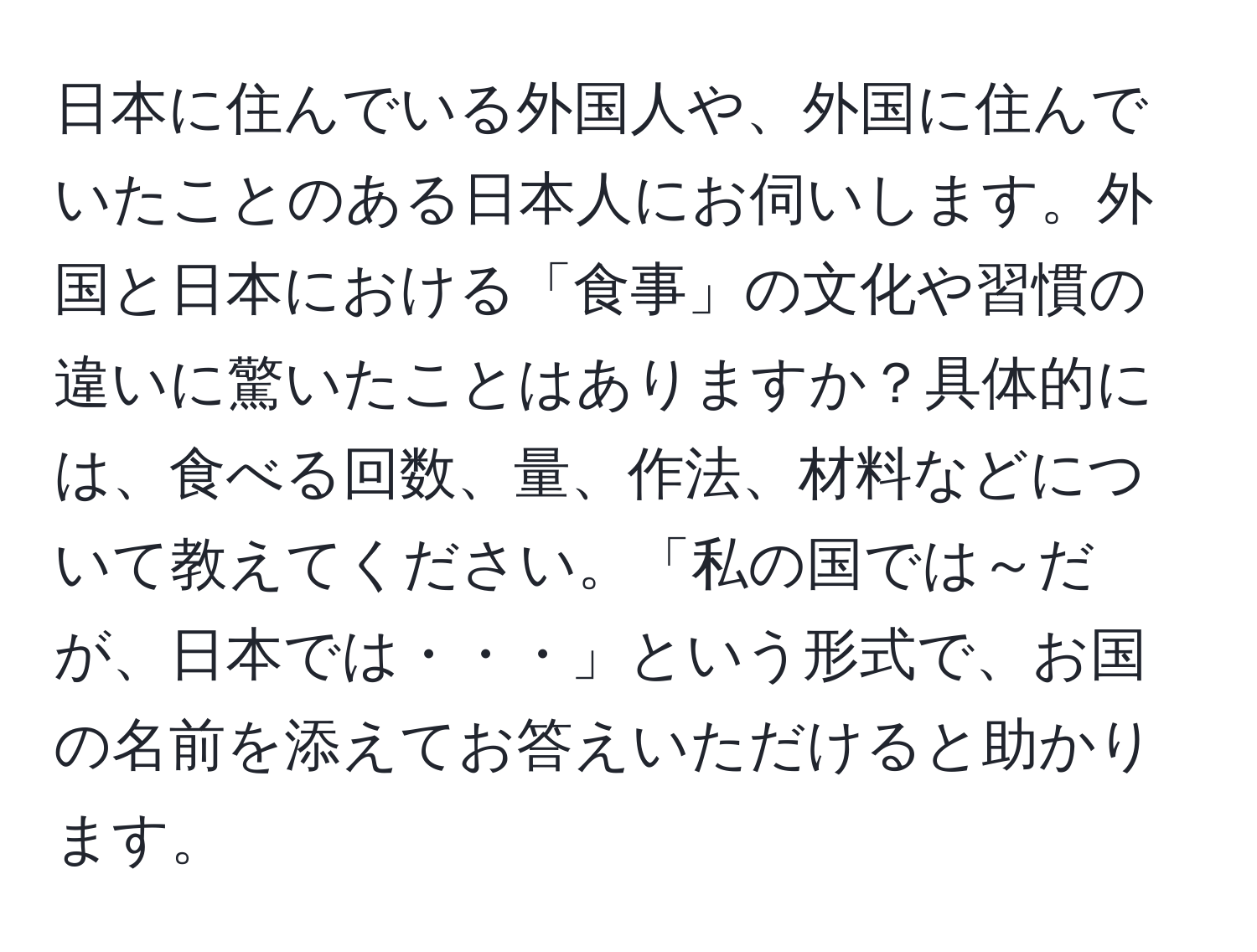 日本に住んでいる外国人や、外国に住んでいたことのある日本人にお伺いします。外国と日本における「食事」の文化や習慣の違いに驚いたことはありますか？具体的には、食べる回数、量、作法、材料などについて教えてください。「私の国では～だが、日本では・・・」という形式で、お国の名前を添えてお答えいただけると助かります。