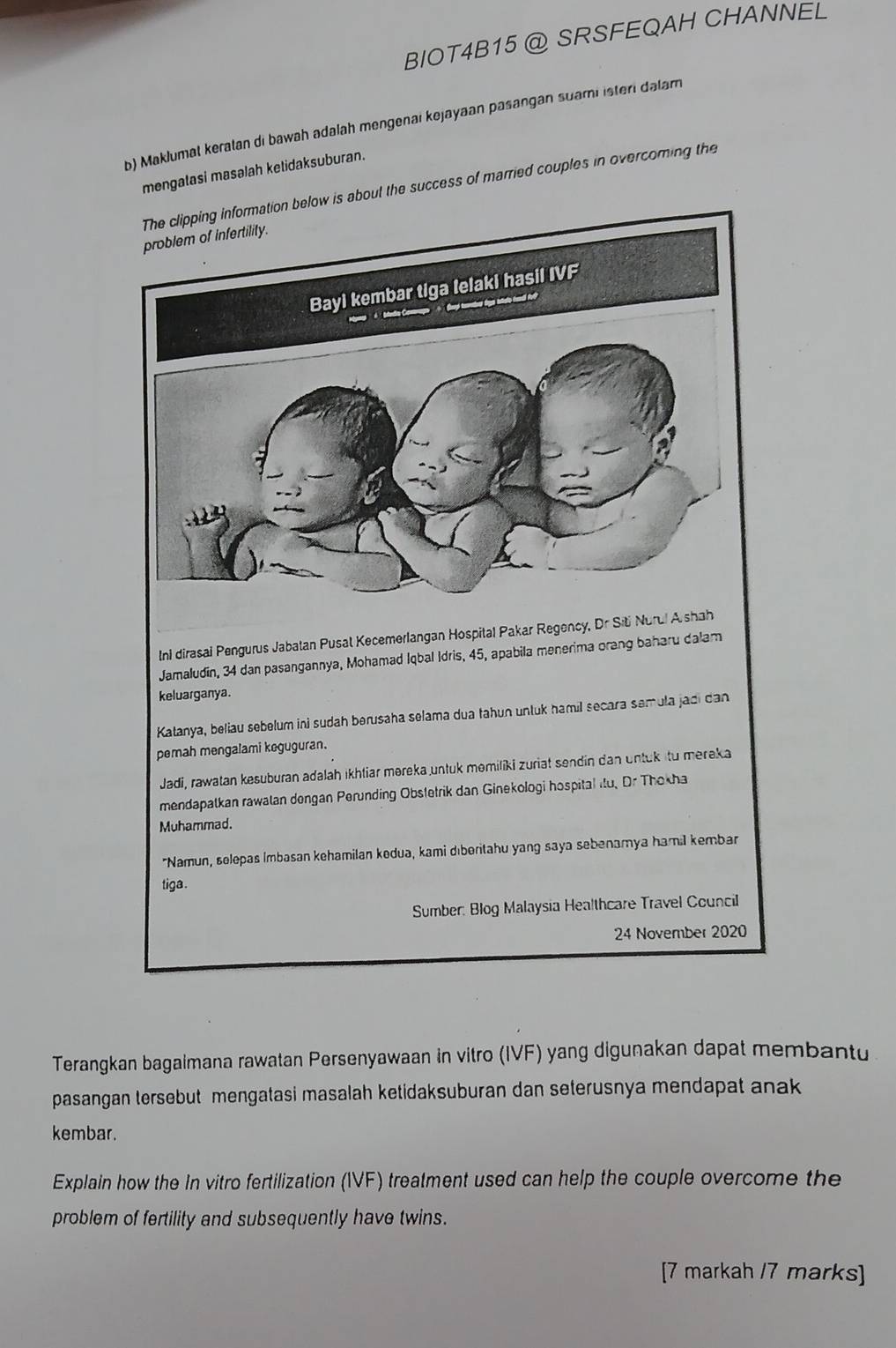 BIOT4B15 @ SRSFEQAH CHANNEL 
b) Maklumat keratan di bawah adalah mengenai kejayaan pasangan suami isteri dalam 
mengatasi masalah ketidaksuburan. 
information below is about the success of married couples in overcoming the 
Ini dirasai Pengurus Jabatan Pusal Kecemerlangan Hospital Pakar Regency, Dr Siti Nurul A shah 
Jamaludin, 34 dan pasangannya, Mohamad Iqbal Idris, 45, apabila menerima orang baharu dalam 
keluarganya. 
Katanya, beliau sebelum ini sudah berusaha selama dua tahun untuk hamil secara semula jadi dan 
pemah mengalami keguguran. 
Jadi, rawatan kesuburan adalaḥ ikhtiar məreka untuk memiliki zuriat sendin dan untuk itu mereka 
mendapatkan rawalan dengan Perunding Obstetrik dan Ginekologi hospital itu, Dr Thokha 
Muhammad. 
"Namun, selepas Imbasan kehamilan kedua, kami dıberitahu yang saya sebenamya hamil kembar 
tiga . 
Sumber: Blog Malaysia Healthcare Travel Council 
24 November 2020 
Terangkan bagaimana rawatan Persenyawaan in vitro (IVF) yang digunakan dapat membantu 
pasangan tersebut mengatasi masalah ketidaksuburan dan seterusnya mendapat anak 
kembar. 
Explain how the In vitro fertilization (IVF) treatment used can help the couple overcome the 
problem of fertility and subsequently have twins. 
[7 markah /7 marks]