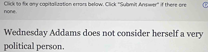 Click to fix any capitalization errors below. Click "Submit Answer" if there are a 
none. 
Wednesday Addams does not consider herself a very 
political person.