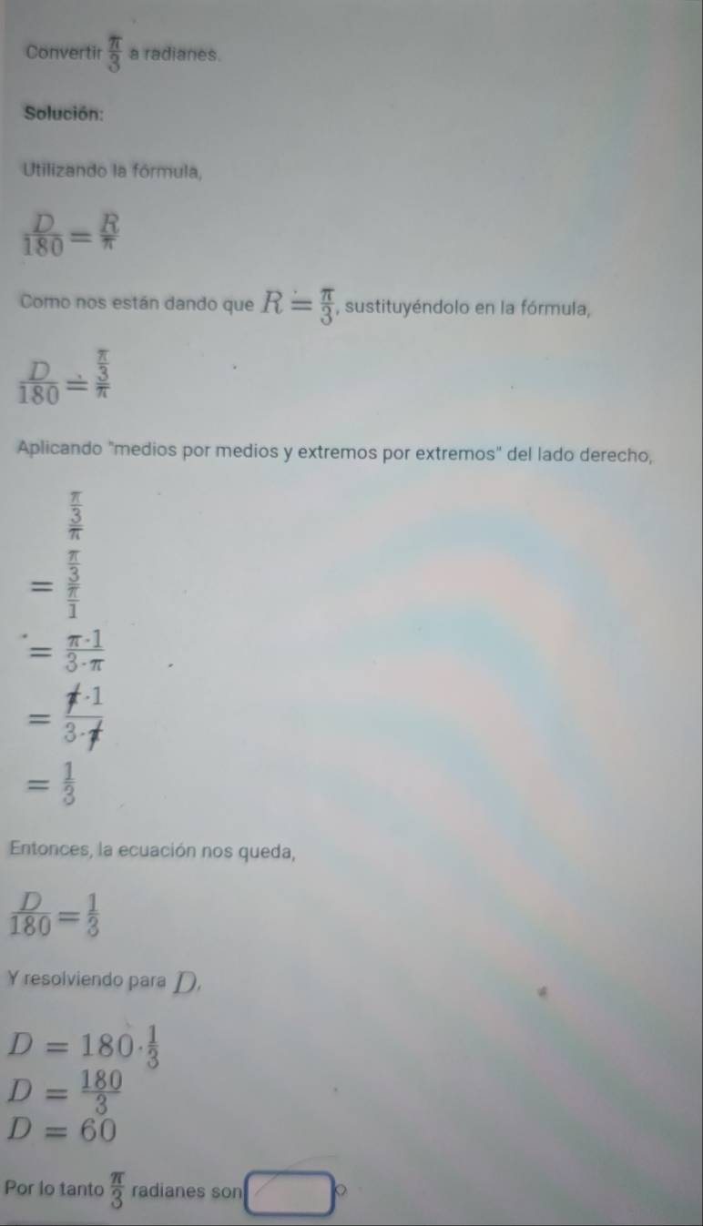 Convertir  π /3  a radianes. 
Solución: 
Utilizando la fórmula,
 D/180 = R/π  
Como nos están dando que R= π /3  , sustituyéndolo en la fórmula,
 D/180 overset .3
Aplicando "medios por medios y extremos por extremos" del lado derecho,
frac  π /3 π 
=frac  π /3  π /1 
= π · 1/3· π  
= != · 1/3· f 
= 1/3 
Entonces, la ecuación nos queda,
 D/180 = 1/3 
Y resolviendo para D,
D=180·  1/3 
D= 180/3 
D=60
Por lo tanto  π /3  radianes son <