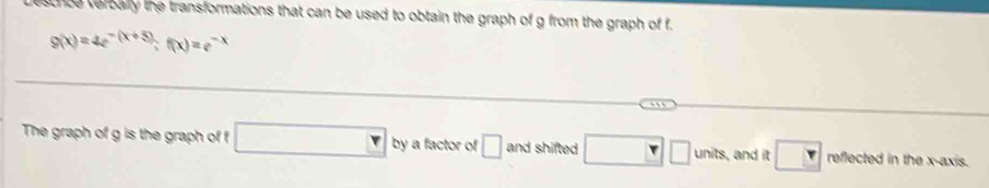 escnce verbally the transformations that can be used to obtain the graph of g from the graph of f.
g(x)=4e^(-(x+5));f(x)=e^(-x)
The graph of g is the graph of f □ by a factor of □ and shifted □ □ units , and it boxed Y reflected in the x-axis.
