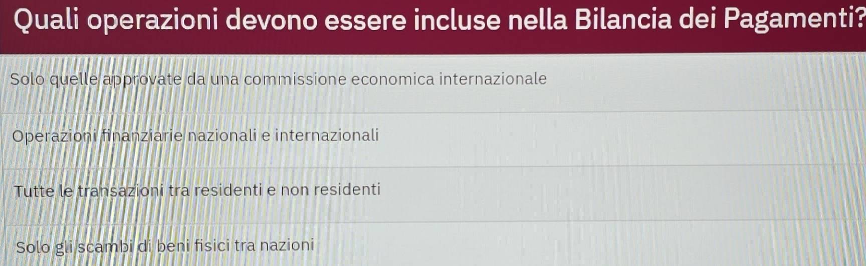 Quali operazioni devono essere incluse nella Bilancia dei Pagamenti?
Solo quelle approvate da una commissione economica internazionale
Operazioni finanziarie nazionali e internazionali
Tutte le transazioni tra residenti e non residenti
Solo gli scambi di beni fisici tra nazioni