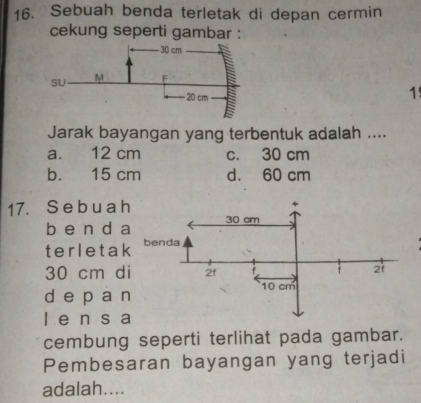 Sebuah benda terletak di depan cermin
cekung seperti gambar :
1
Jarak bayangan yang terbentuk adalah ....
a. 12 cm c. 30 cm
b. 15 cm d. 60 cm
17. S e b u a h
b e n d a
terletak
30 cm d
de p an
l e n s a
cembung seperti terlihat pada gambar.
Pembesaran bayangan yang terjadi
adalah....