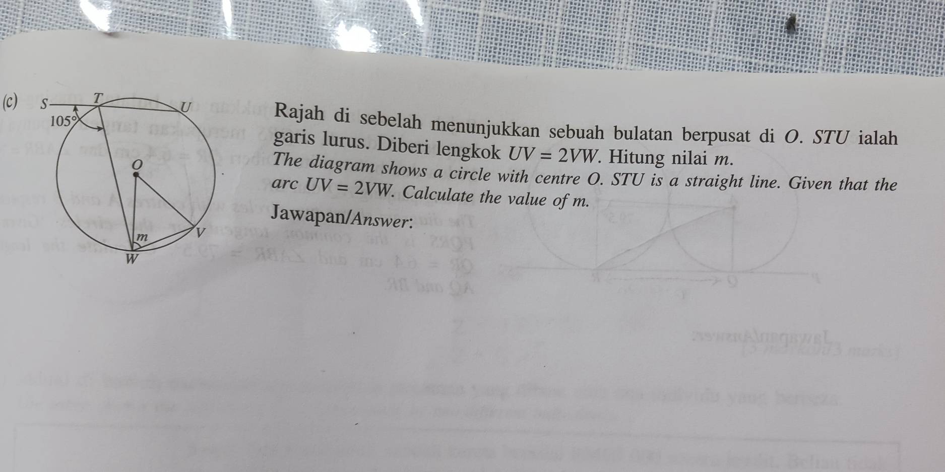 Rajah di sebelah menunjukkan sebuah bulatan berpusat di O. STU ialah
garis lurus. Diberi lengkok UV=2VW. Hitung nilai m.
The diagram shows a circle with centre O. STU is a straight line. Given that the
arc UV=2VW. Calculate the value of m.
Jawapan/Answer: