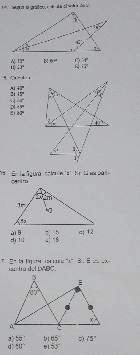 Según el gráfico, calcule el valor de x.
A) 72° B) 60° C) 54^o
D) 53° E) 75°
15. Calcule x.
A) 40°
B) 45^o
C) 50°
D) 55°
E) 80°
16. En la figura, calcule “x". Si: G es bari-
centro.
a) 9 b) 15 c) 12
d) 10 e) 18
7. En la figura, calcule “x”. Si: E es ex-
centro del DABC.
a) 55° b) 65° c) 75°
d) 60° e) 53°