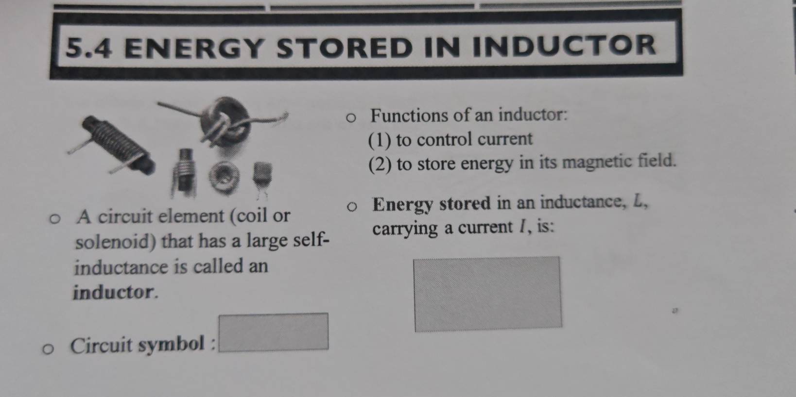 5.4 ENERGY STORED IN INDUCTOR 
Functions of an inductor: 
(1) to control current 
(2) to store energy in its magnetic field. 
Energy stored in an inductance, L, 
A circuit element (coil or 
solenoid) that has a large self- carrying a current /, is: 
inductance is called an 
inductor. 
Circuit symbol :