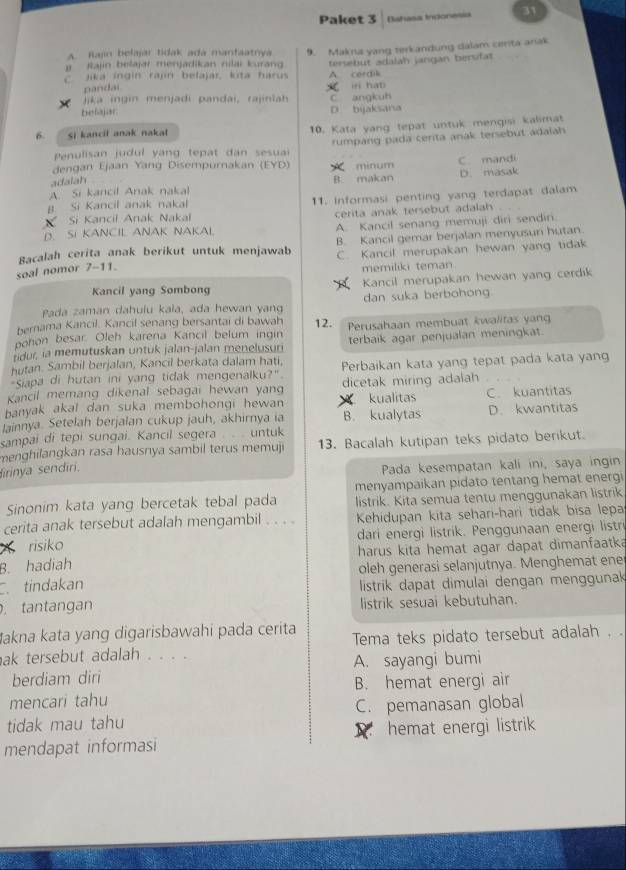 Paket 3 Dihasa Indonesia 31
A. Rajin belajar tidak ada manfaatnya
Rajin belajar merjadikan nilai kuran 9. Makna yang terkandung dalam cerita arak
Jika ingin rajin belajar, kita harus A. cordik tersebut adalah jangan bersifat
pandai
jjka ingin menjadi pandai, rajinlah  in hat
belajar D. byaksana C angkuh
6. Si kancil anak nakat 10. Kata yang tepat untuk mengisi kalimat
Penulisan judul yang tepat dan sesua rumpang pada cerita anak tersebut adalah
dengan Ejaan Yang Disempurnakan (EYD)  minum
adalah B. makan C. mandi
A. Si kancil Anak nakal D. masak
Si Kancil Anak Nakal 11. Informasi penting yang terdapat dalam
B Si Kancil anak nakal
cerita anak tersebut adalah
D SI KANCIL ANAK NAKAL A. Kancil senang memuji diri sendiri
Racalah cerita anak berikut untuk menjawab B. Kancil gemar berjalan menyusuri hutan.
C. Kancil merupakan hewan yang tidak
soal nomor 7-11. memiliki teman.
Kancil yang Sombong Kancil merupakan hewan yang cerdik
Pada zaman dahulu kała, ada hewan yang dan suka berbohong.
bernama Kancil. Kancil senang bersantai di bawah 12.
pohon besar. Oleh karena Kancil belum ingin Perusahaan membuat kwalitas yan
ur, ia memutuskan untuk jalan-jalan menelusun terbaik agar penjualan meningkat.
hutan. Sambil berjalan, Kancil berkata dalam hati.
"Siapa di hutan ini yang tidak mengenalku?". Perbaikan kata yang tepat pada kata yan
Kancil memang dikenal sebagai hewan yan dicetak miring adalah
banyak akal dan suka membohongi hewan kualitas C. kuantitas
lainnya. Setelah berjalan cukup jauh, akhirnya ia B. kualytas D. kwantitas
sampai di tepi sungai. Kancil segera . . . untuk
menghilangkan rasa hausnya sambil terus memuji 13. Bacalah kutipan teks pidato berikut.
firinya sendīri.
Pada kesempatan kali ini, saya ingin
Sinonim kata yang bercetak tebal pada menyampaikan pidato tentang hemat energi
listrik. Kita semua tentu menggunakan listrik
cerita anak tersebut adalah mengambil . . . Kehidupan kita sehari-hari tidak bisa lepa
risiko dari energi listrik. Penggunaan energi listri
B. hadiah harus kita hemat agar dapat dimanfaatka
oleh generasi selanjutnya. Menghemat ene
C. tindakan  listrik dapat dimulai dengan menggunak
. tantangan listrik sesuai kebutuhan.
akna kata yang digarisbawahi pada cerita
ak tersebut adalah . . . . Tema teks pidato tersebut adalah . .
berdiam diri A. sayangi bumi
B. hemat energi air
mencari tahu
tidak mau tahu C. pemanasan global

mendapat informasi hemat energi listrik