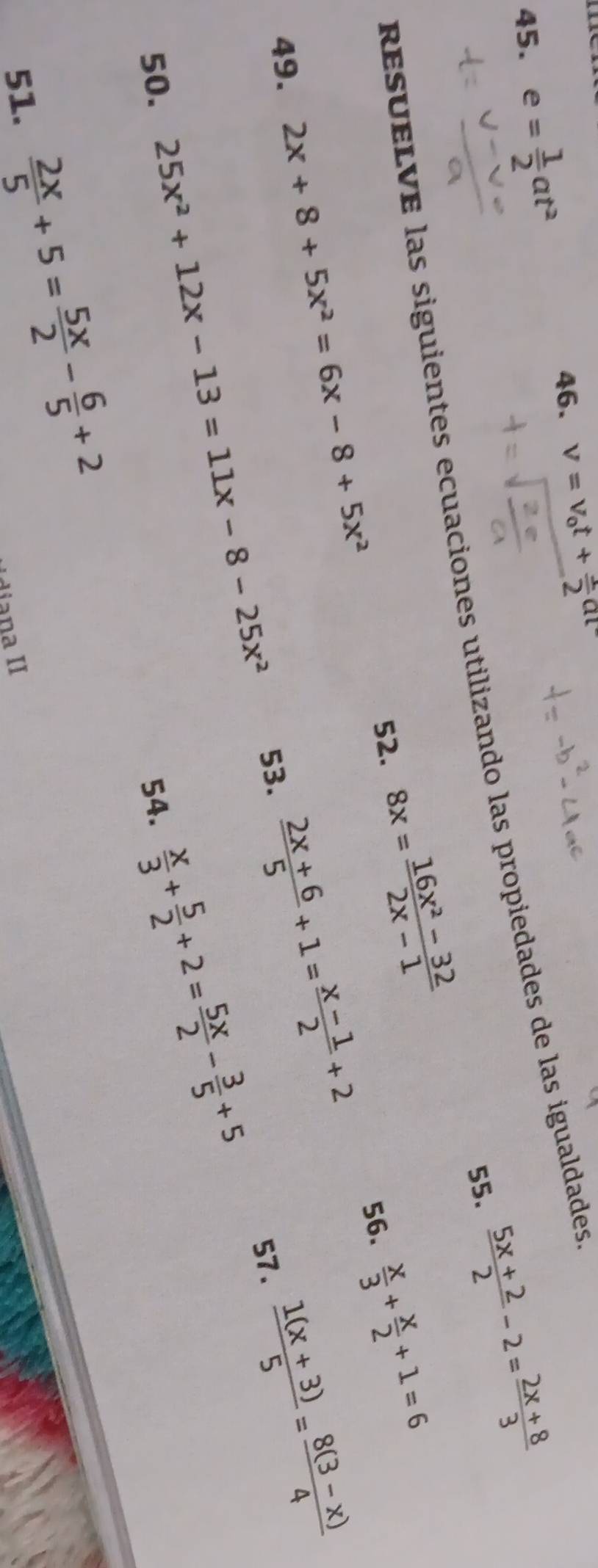 e= 1/2 at^2
46. v=v_0t+ 1/2 at
 (5x+2)/2 -2= (2x+8)/3 
resÉLVé las siguientes ecuaciones utilizando las propiedades de las igualdades 55. 
52. 8x= (16x^2-32)/2x-1   x/3 + x/2 +1=6
56. 
49. 2x+8+5x^2=6x-8+5x^2  (1(x+3))/5 = (8(3-x))/4 
25x^2+12x-13=11x-8-25x^2 53  (2x+6)/5 +1= (x-1)/2 +2 57. 
50. 54.
 x/3 + 5/2 +2= 5x/2 - 3/5 +5
51.  2x/5 +5= 5x/2 - 6/5 +2