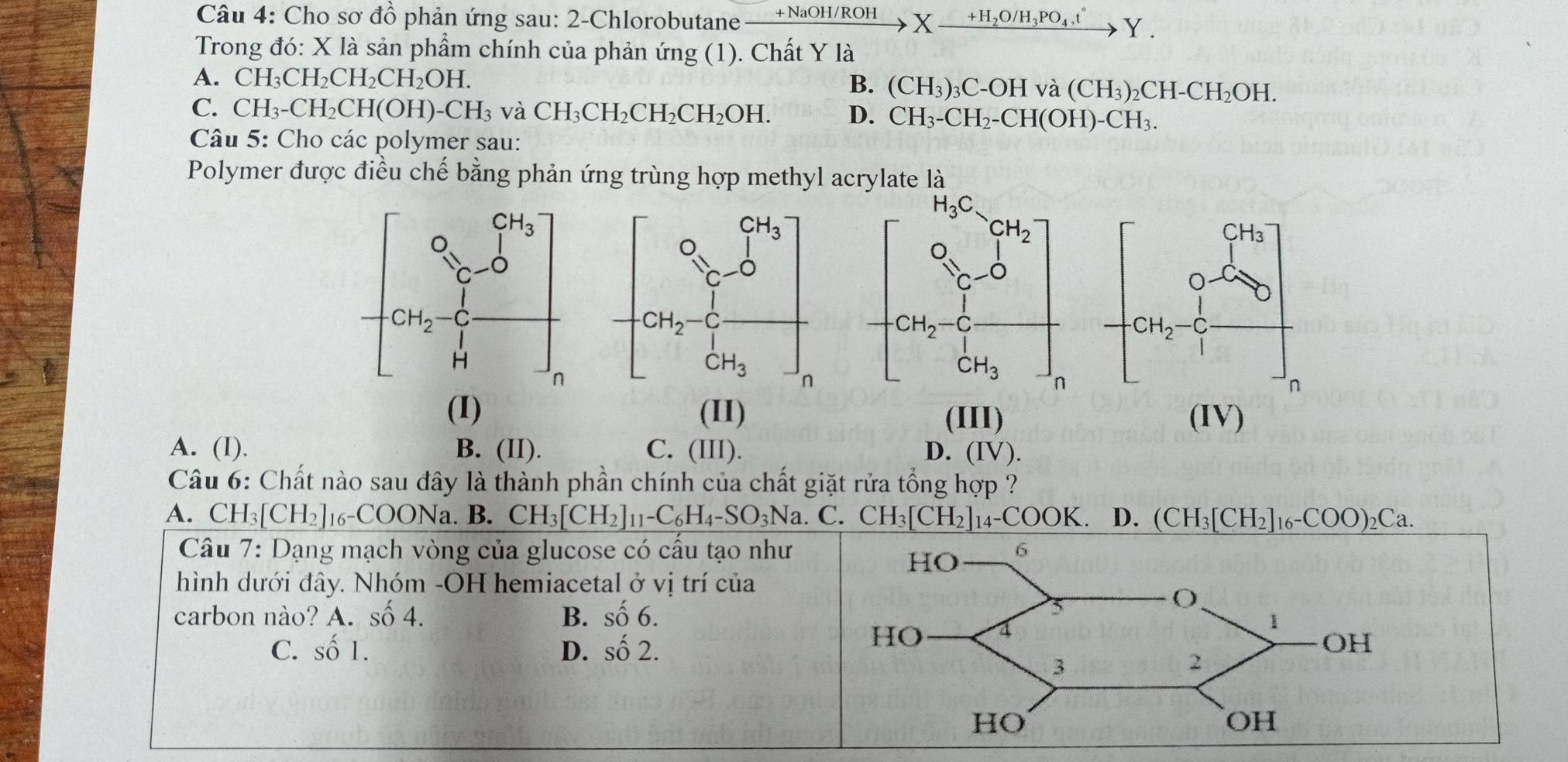 Cho sơ đồ phản ứng sau: 2-Chlorobutane xrightarrow +NaOH/ROHXxrightarrow +H_2O/H_3PO_4,t^(wedge)Y.
Trong đó: X là sản phẩm chính của phản ứng (1). Chất Y là
A. CH_3CH_2CH_2CH_2OH.
B. (CH_3)_3C-OHva(CH_3)_2CH-CH_2OH.
C. CH_3-CH_2CH(OH)-CH_3 và CH_3CH_2CH_2CH_2OH. D. CH_3-CH_2-CH(OH)-CH_3.
Câu 5: Cho các polymer sau:
Polymer được điều chế bằng phản ứng trùng hợp methyl acrylate là
(I) (II) (IV)
(III)
A. (I). B. (II). C. (III). D. (IV).
Câu 6: Chất nào sau đây là thành phần chính của chất giặt rửa tổng hợp ?
A. CH_3[CH_2]_16-COONa.B.CH_3[CH_2]_11-C_6H_4-SO_3Na. C. CH_3[CH_2]_14-COOK. D. (CH_3[CH_2]_16-COO)_2Ca.
Câu 7: Dạng mạch vòng của glucose có cấu tạo như
hình dưới đây. Nhóm -OH hemiacetal ở vị trí của
carbon nào? A.shat o4. B. shat 06.
C. shat O1. D. shat o2.