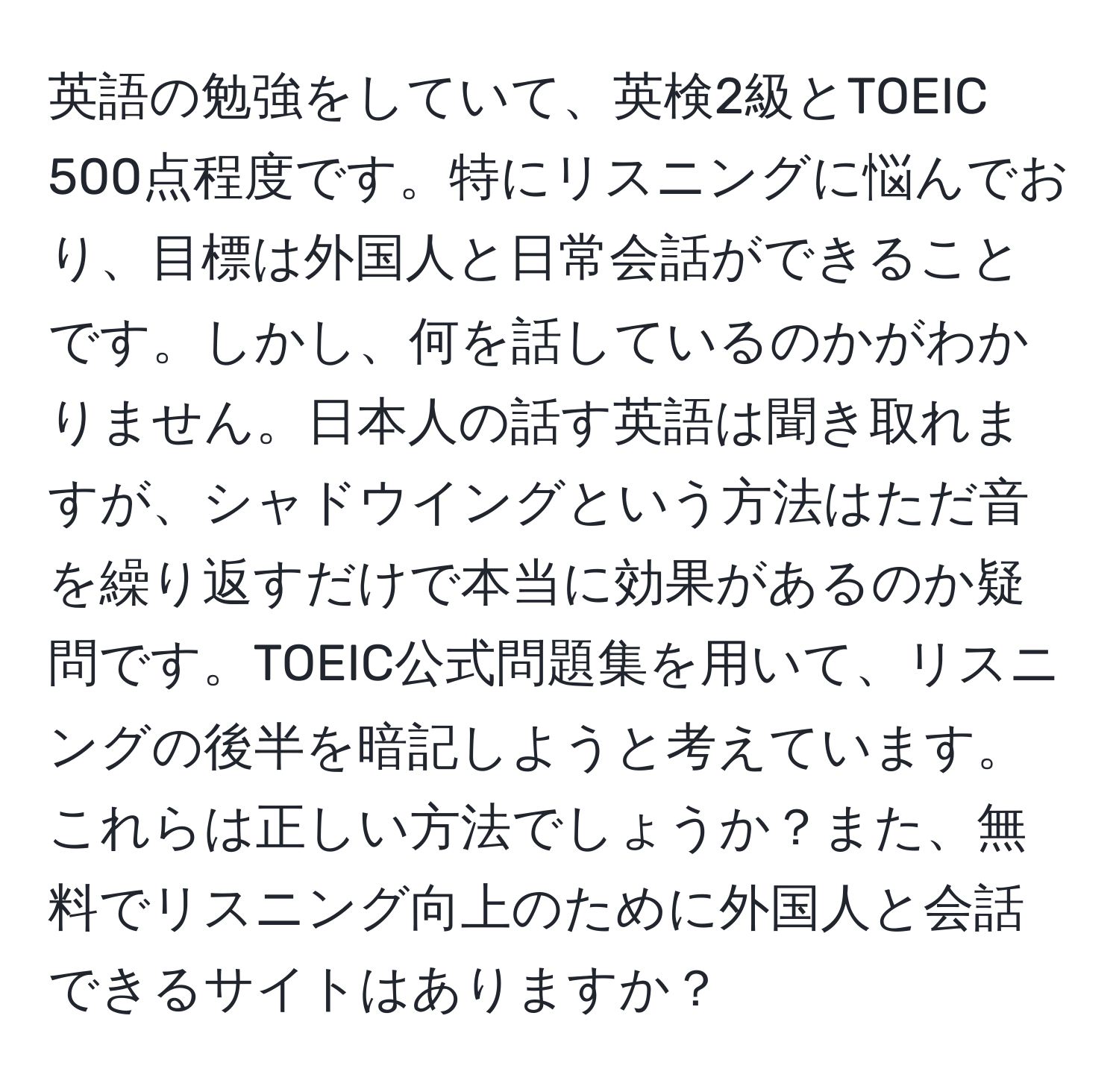 英語の勉強をしていて、英検2級とTOEIC 500点程度です。特にリスニングに悩んでおり、目標は外国人と日常会話ができることです。しかし、何を話しているのかがわかりません。日本人の話す英語は聞き取れますが、シャドウイングという方法はただ音を繰り返すだけで本当に効果があるのか疑問です。TOEIC公式問題集を用いて、リスニングの後半を暗記しようと考えています。これらは正しい方法でしょうか？また、無料でリスニング向上のために外国人と会話できるサイトはありますか？