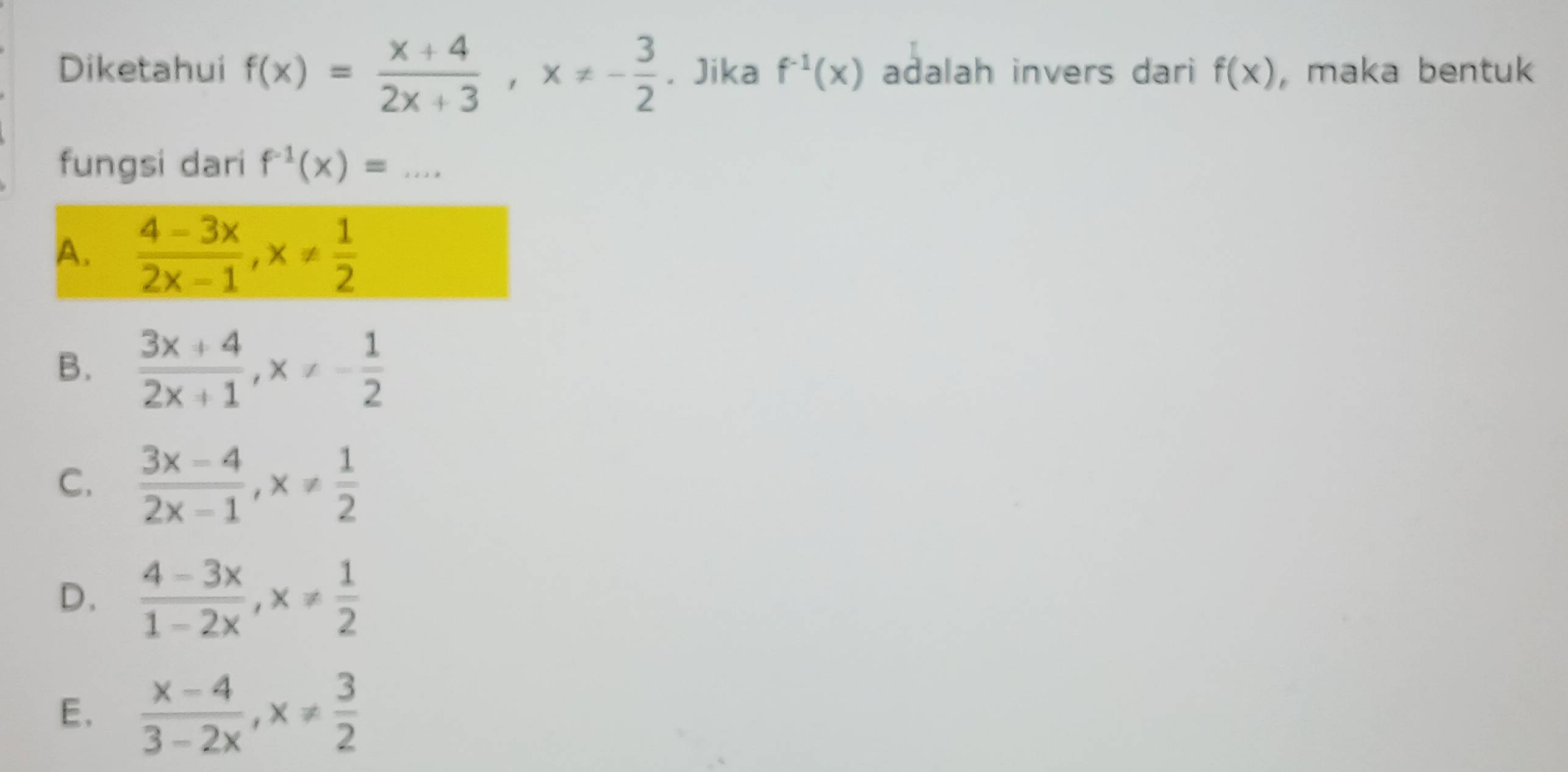 Diketahui f(x)= (x+4)/2x+3 , x!= - 3/2 . Jika f^(-1)(x) adalah invers dari f(x) , maka bentuk
fungsi dari f^(-1)(x)=...
A.  (4-3x)/2x-1 , x!=  1/2 
B.  (3x+4)/2x+1 , x!= - 1/2 
C.  (3x-4)/2x-1 , x!=  1/2 
D.  (4-3x)/1-2x , x!=  1/2 
E.  (x-4)/3-2x , x!=  3/2 