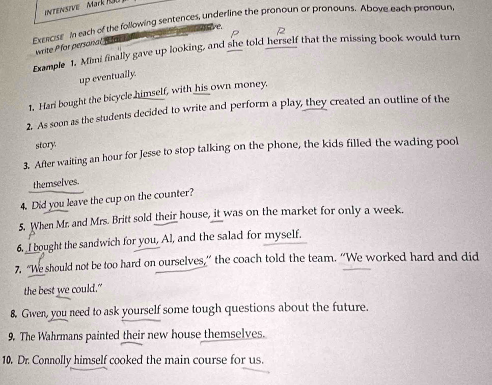 INTENSIVE Mark Ha 
ExErcIse In each of the following sentences, underline the pronoun or pronouns. Above each pronoun, 
ensive. 
write P for personal, or 
Example 1. Mimi finally gave up looking, and she told herself that the missing book would turn 
up eventually. 
1. Hari bought the bicycle himself, with his own money. 
2. As soon as the students decided to write and perform a play, they created an outline of the 
story. 
3. After waiting an hour for Jesse to stop talking on the phone, the kids filled the wading pool 
themselves. 
4. Did you leave the cup on the counter? 
5. When Mr. and Mrs. Britt sold their house, it was on the market for only a week. 
6. I bought the sandwich for you, Al, and the salad for myself. 
7. “We should not be too hard on ourselves,” the coach told the team. “We worked hard and did 
the best we could.” 
8. Gwen, you need to ask yourself some tough questions about the future. 
9. The Wahrmans painted their new house themselves. 
10. Dr. Connolly himself cooked the main course for us.