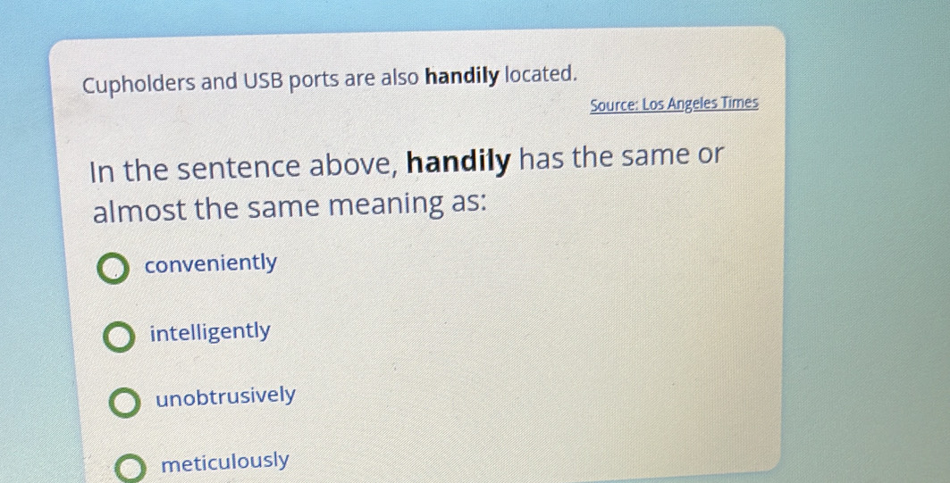 Cupholders and USB ports are also handily located.
Source: Los Angeles Times
In the sentence above, handily has the same or
almost the same meaning as:
conveniently
intelligently
unobtrusively
meticulously